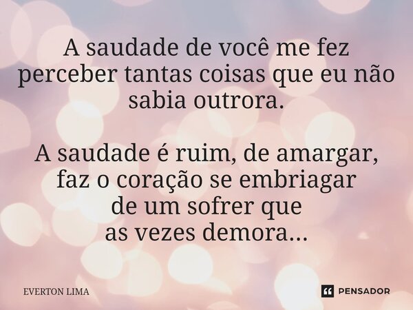 ⁠A saudade de você me fez perceber tantas coisas que eu não sabia outrora. A saudade é ruim, de amargar, faz o coração se embriagar de um sofrer que as vezes de... Frase de everton lima.
