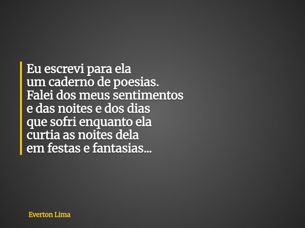 Eu escrevi para ela um caderno de poesias. Falei dos meus sentimentos e das noites e dos dias que sofri enquanto ela curtia as noites dela em festas e fantasias... Frase de Everton Lima.