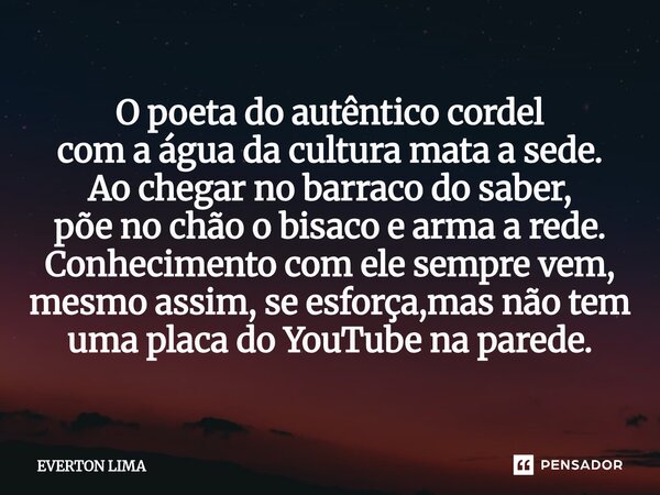 O poeta do autêntico cordel com a água da cultura mata a sede. Ao chegar no barraco do saber, põe no chão o bisaco e arma a rede. Conhecimento com ele sempre v... Frase de everton lima.