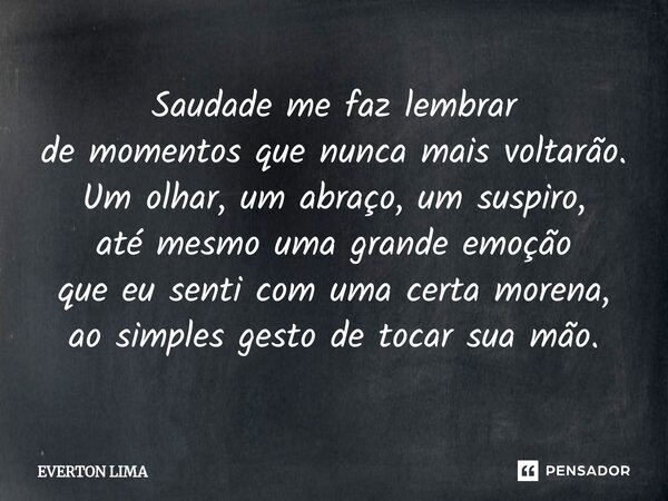 ⁠Saudade me faz lembrar de momentos que nunca mais voltarão. Um olhar, um abraço, um suspiro, até mesmo uma grande emoção que eu senti com uma certa morena, ao ... Frase de everton lima.
