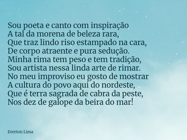 Sou poeta e canto com inspiração A tal da morena de beleza rara, Que traz lindo riso estampado na cara, De corpo atraente e pura sedução. Minha rima tem peso e ... Frase de Everton Lima.