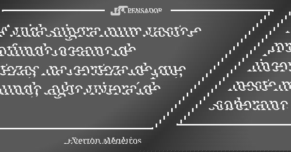 A vida singra num vasto e profundo oceano de incertezas, na certeza de que, neste mundo, algo viverá de soberano.... Frase de Everton Medeiros.