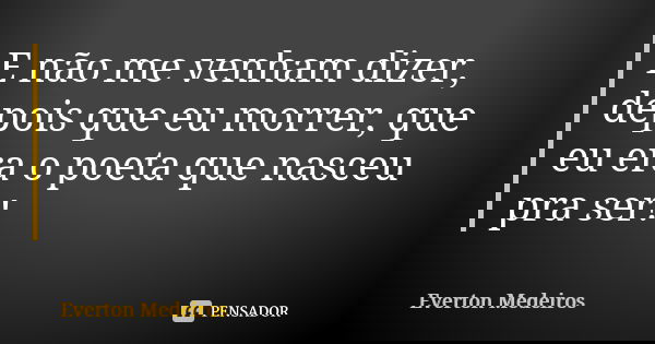 E não me venham dizer, depois que eu morrer, que eu era o poeta que nasceu pra ser!... Frase de Everton Medeiros.