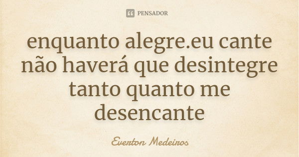 enquanto alegre.eu cante não haverá que desintegre tanto quanto me desencante... Frase de Everton Medeiros.