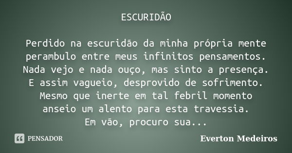 ESCURIDÃO Perdido na escuridão da minha própria mente perambulo entre meus infinitos pensamentos. Nada vejo e nada ouço, mas sinto a presença. E assim vagueio, ... Frase de Everton Medeiros.