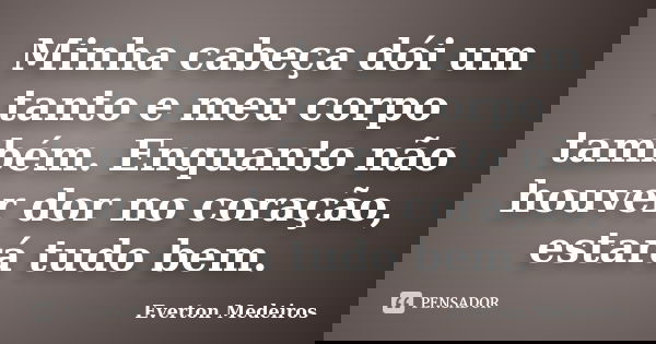 Minha cabeça dói um tanto e meu corpo também. Enquanto não houver dor no coração, estará tudo bem.... Frase de Everton Medeiros.