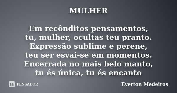 MULHER Em recônditos pensamentos, tu, mulher, ocultas teu pranto. Expressão sublime e perene, teu ser esvai-se em momentos. Encerrada no mais belo manto, tu és ... Frase de Everton Medeiros.