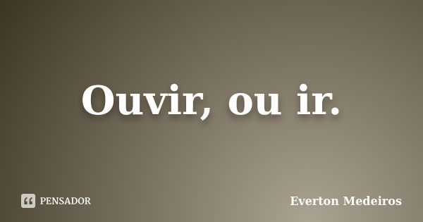 Ouvir, ou ir.... Frase de Everton Medeiros.