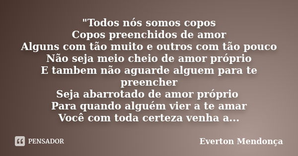 "Todos nós somos copos Copos preenchidos de amor Alguns com tão muito e outros com tão pouco Não seja meio cheio de amor próprio E tambem não aguarde algue... Frase de Everton Mendonça.