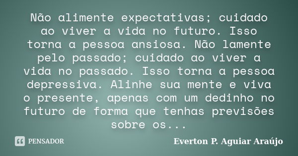 Não alimente expectativas; cuidado ao viver a vida no futuro. Isso torna a pessoa ansiosa. Não lamente pelo passado; cuidado ao viver a vida no passado. Isso to... Frase de Everton P. Aguiar Araújo.