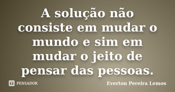 A solução não consiste em mudar o mundo e sim em mudar o jeito de pensar das pessoas.... Frase de Everton Pereira Lemos.