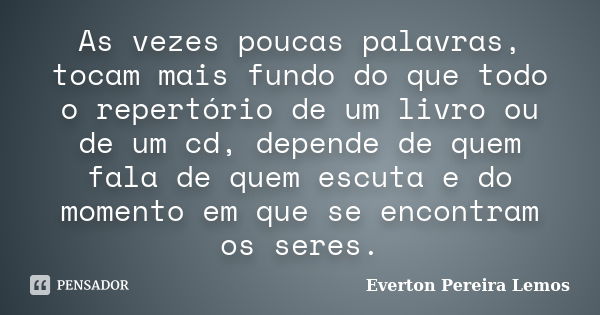 As vezes poucas palavras, tocam mais fundo do que todo o repertório de um livro ou de um cd, depende de quem fala de quem escuta e do momento em que se encontra... Frase de Everton Pereira Lemos.