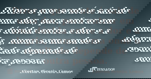 Dizer o que sente é sair de uma dor, para entrar em uma dúvida entre a dor e a alegria, numa soma onde o resultado depende de outra pessoa.... Frase de Everton Pereira Lemos.