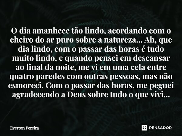 O dia amanhece tão lindo, acordando com o cheiro do ar puro sobre a natureza... Ah, que dia lindo, com o passar das horas é tudo muito lindo, e quando pensei e... Frase de Everton Pereira.