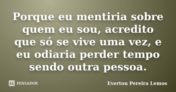 Porque eu mentiria sobre quem eu sou, acredito que só se vive uma vez, e eu odiaria perder tempo sendo outra pessoa.... Frase de Everton Pereira Lemos.
