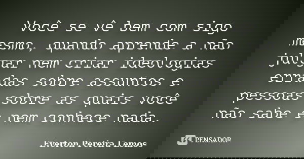 Você se vê bem com sigo mesmo, quando aprende a não julgar nem criar ideologias erradas sobre assuntos e pessoas sobre as quais você não sabe e nem conhece nada... Frase de Everton Pereira Lemos.
