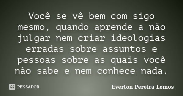 Você se vê bem com sigo mesmo, quando aprende a não julgar nem criar ideologias erradas sobre assuntos e pessoas sobre as quais você não sabe e nem conhece nada... Frase de Everton Pereira Lemos.