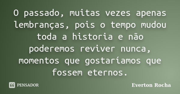 O passado, muitas vezes apenas lembranças, pois o tempo mudou toda a historia e não poderemos reviver nunca, momentos que gostaríamos que fossem eternos.... Frase de Everton Rocha.