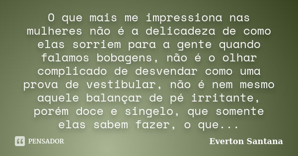 O que mais me impressiona nas mulheres não é a delicadeza de como elas sorriem para a gente quando falamos bobagens, não é o olhar complicado de desvendar como ... Frase de Everton Santana.