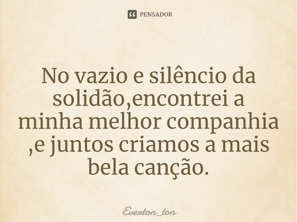 No vazio e silêncio da solidão,encontrei a minha melhor companhia ,e juntos criamos a mais bela canção.... Frase de Everton_ton.