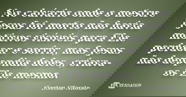 No calvário onde o mestre Jesus foi morto não havia motivos visíveis para Ele perdoar e sorrir, mas Jesus não dependia deles, criava-os Ele mesmo.... Frase de Everton Vitorato.