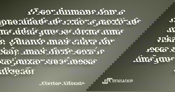 O ser humano tem a capacidade de criar a partir de uma ideia que se torna uma visão. Quanto mais clara for essa visão, mais forte será o imã que vai puxar você ... Frase de Everton Vitorato.
