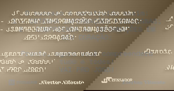 O sucesso é construído assim: 1 - OBTENHA INFORMAÇÕES FIDEDIGNAS; 2 - COMPREENDA AS INFORMAÇÕES EM SEU CORAÇÃO; Pronto, agora você compreenderá tudo e todos! VA... Frase de Everton Vitorato.