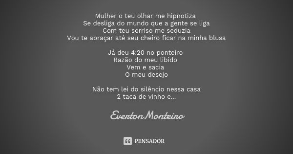 Mulher o teu olhar me hipnotiza Se desliga do mundo que a gente se liga Com teu sorriso me seduzia Vou te abraçar até seu cheiro ficar na minha blusa Já deu 4:2... Frase de EvertonMonteiro.