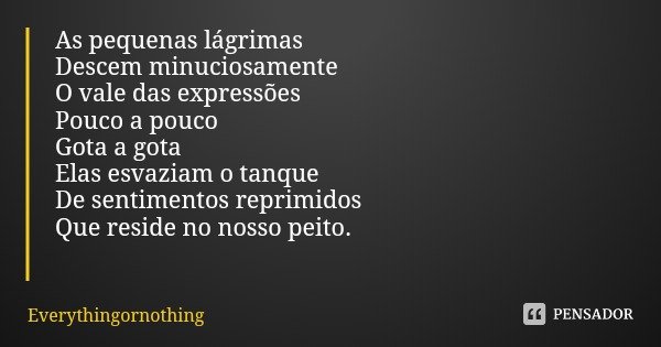 As pequenas lágrimas Descem minuciosamente O vale das expressões Pouco a pouco
Gota a gota
Elas esvaziam o tanque De sentimentos reprimidos Que reside no nosso ... Frase de Everythingornothing.