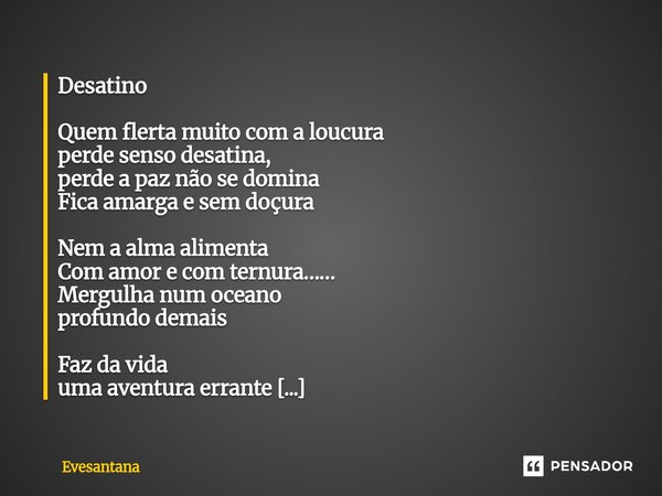 Desatino Quem flerta muito com a loucura perde senso desatina, perde a paz não se domina Fica amarga e sem doçura Nem a alma alimenta Com amor e com ternura…… ... Frase de Evesantana.