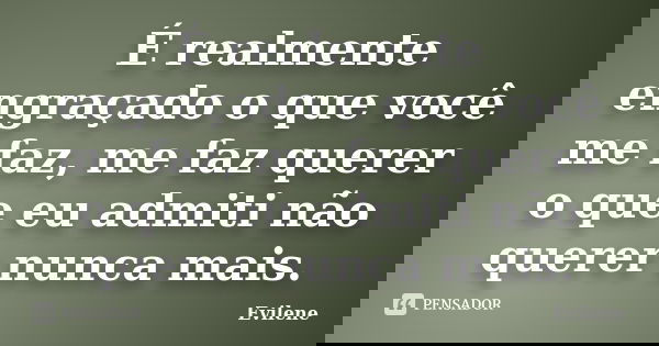 É realmente engraçado o que você me faz, me faz querer o que eu admiti não querer nunca mais.... Frase de Evilene.