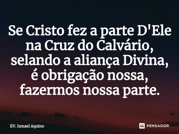 Se Cristo fez a parte D'Ele na Cruz do Calvário, selando a aliança Divina, é obrigação nossa, fazermos nossa parte.... Frase de EV. Ismael Aquino.