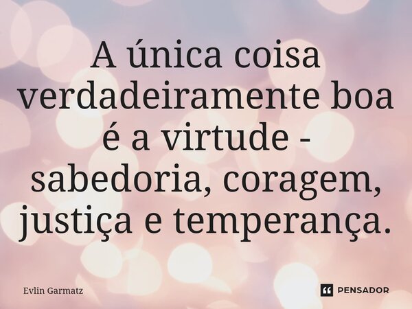 ⁠A única coisa verdadeiramente boa é a virtude - sabedoria, coragem, justiça e temperança.... Frase de Evlin Garmatz.