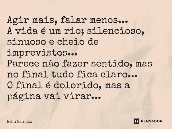 ⁠Agir mais, falar menos... A vida é um rio; silencioso, sinuoso e cheio de imprevistos... Parece não fazer sentido, mas no final tudo fica claro... O final é do... Frase de Evlin Garmatz.