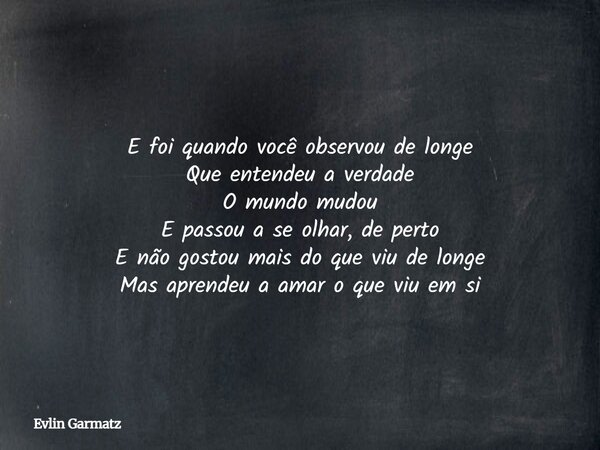 E foi quando você observou de longe Que entendeu a verdade O mundo mudou E passou a se olhar, de perto E não gostou mais do que viu de longe Mas aprendeu a amar... Frase de Evlin Garmatz.