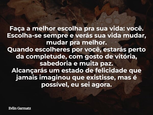 Faça a melhor escolha pra sua vida: você. Escolha-se sempre e verás sua vida mudar, mudar pra melhor. Quando escolheres por você, estarás perto da completude, c... Frase de Evlin Garmatz.