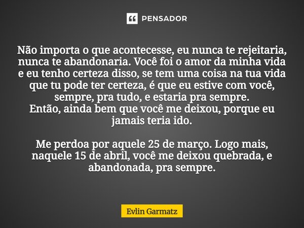 Não importa o que acontecesse, eu nunca te rejeitaria, nunca te abandonaria. Você foi o amor da minha vida e eu tenho certeza disso, se tem uma coisa na tua vi... Frase de Evlin Garmatz.