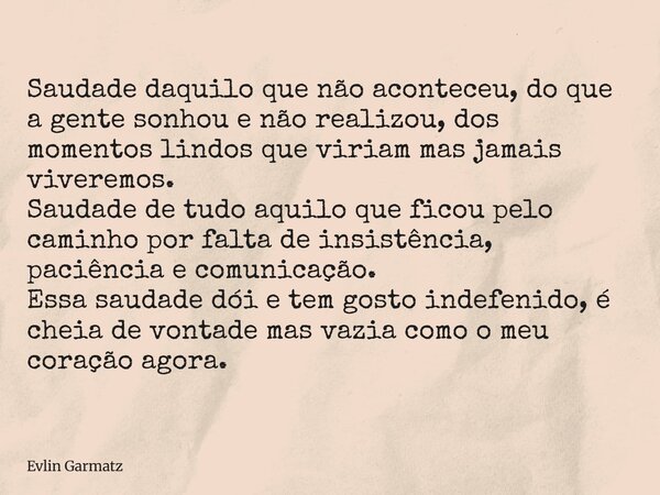 Saudade daquilo que não aconteceu, do que a gente sonhou e não realizou, dos momentos lindos que viriam mas jamais viveremos. Saudade de tudo aquilo que ficou p... Frase de Evlin Garmatz.