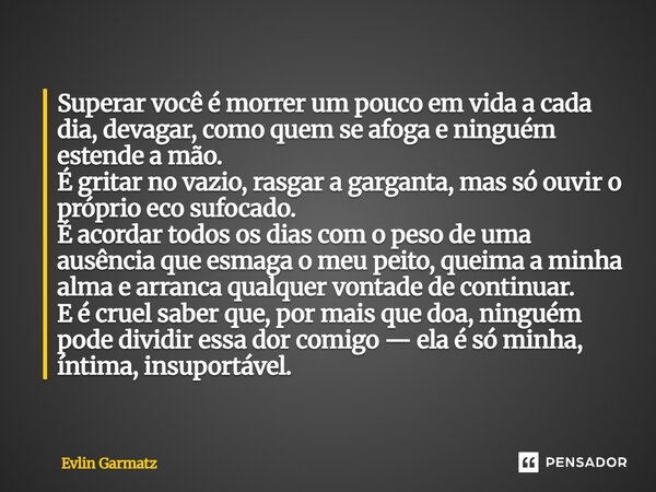 Superar você é morrer um pouco em vida a cada dia, devagar, como quem se afoga e ninguém estende a mão. É gritar no vazio, rasgar a garganta, mas só ouvir o pr... Frase de Evlin Garmatz.