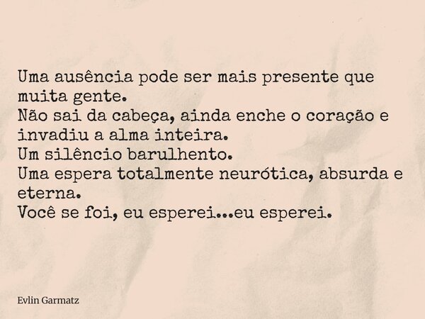 Uma ausência pode ser mais presente que muita gente. Não sai da cabeça, ainda enche o coração e invadiu a alma inteira. Um silêncio barulhento. Uma espera total... Frase de Evlin Garmatz.