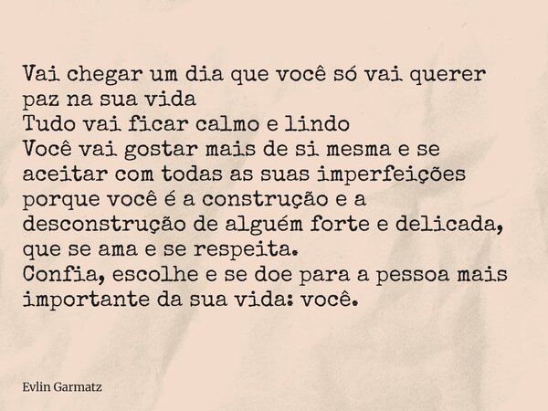 Vai chegar um dia que você só vai querer paz na sua vida Tudo vai ficar calmo e lindo Você vai gostar mais de si mesma e se aceitar com todas as suas imperfeiçõ... Frase de Evlin Garmatz.