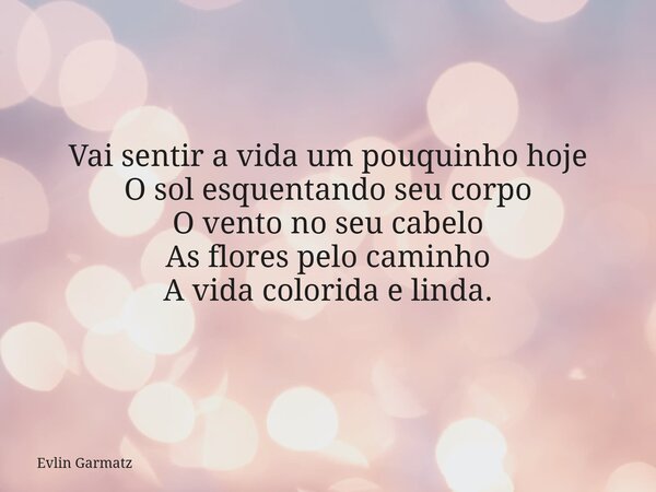 Vai sentir a vida um pouquinho hoje O sol esquentando seu corpo O vento no seu cabelo As flores pelo caminho A vida colorida e linda.... Frase de Evlin Garmatz.