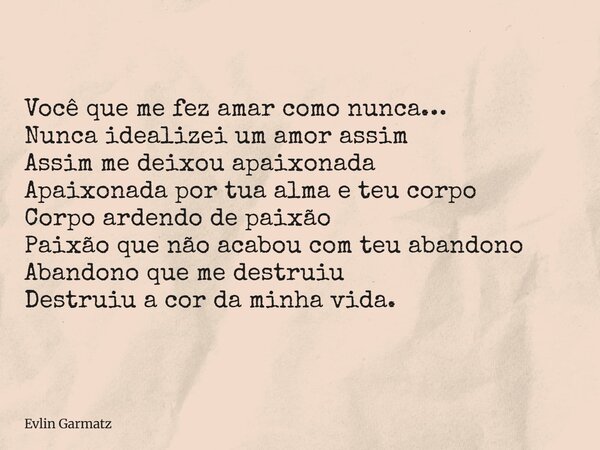 Você que me fez amar como nunca… Nunca idealizei um amor assim Assim me deixou apaixonada Apaixonada por tua alma e teu corpo Corpo ardendo de paixão Paixão que... Frase de Evlin Garmatz.