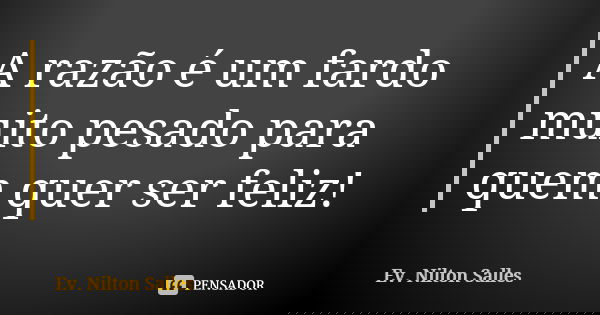 A razão é um fardo muito pesado para quem quer ser feliz!... Frase de Ev Nilton Salles.