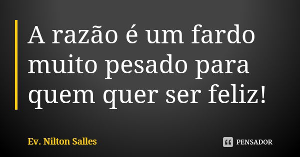 A razão é um fardo muito pesado para quem quer ser feliz!... Frase de Ev Nilton Salles.