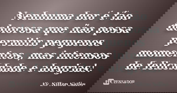 Nenhuma dor é tão dolorosa que não possa permitir pequenos momentos, mas intensos de felicidade e alegrias!... Frase de Ev Nilton Salles.
