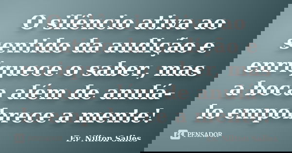 O silêncio ativa ao sentido da audição e enriquece o saber, mas a boca além de anulá-lo empobrece a mente!... Frase de Ev. Nilton Salles.