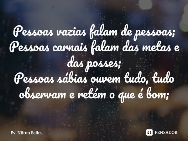 ⁠Pessoas vazias falam de pessoas;
Pessoas carnais falam das metas e das posses;
Pessoas sábias ouvem tudo, tudo observam e retém o que é bom;... Frase de Ev. Nilton Salles.