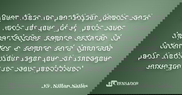 Quem foca na perfeição jamais será mais do que já é, pois suas imperfeições sempre estarão lá latentes e sempre será ignorada pelo indivíduo cego que só consegu... Frase de Ev Nilton Salles.