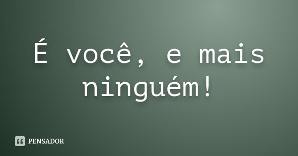 É você, e mais ninguém!